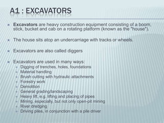 A1 : EXCAVATORS
   Excavators are heavy construction equipment consisting of a boom,
    stick, bucket and cab on a rotating platform (known as the "house").

   The house sits atop an undercarriage with tracks or wheels.

   Excavators are also called diggers

   Excavators are used in many ways:
        Digging of trenches, holes, foundations
        Material handling
        Brush cutting with hydraulic attachments
        Forestry work
        Demolition
        General grading/landscaping
        Heavy lift, e.g. lifting and placing of pipes
        Mining, especially, but not only open-pit mining
        River dredging
        Driving piles, in conjunction with a pile driver
 