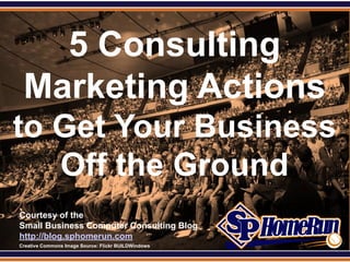 SPHomeRun.com


     5 Consulting
   Marketing Actions
 to Get Your Business
    Off the Ground
  Courtesy of the
  Small Business Computer Consulting Blog
  http://blog.sphomerun.com
  Creative Commons Image Source: Flickr BUILDWindows
 
