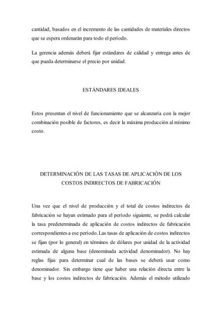 cantidad, basados en el incremento de las cantidades de materiales directos
que se espera ordenarán para todo el período.
La gerencia además deberá fijar estándares de calidad y entrega antes de
que pueda determinarse el precio por unidad.
ESTÁNDARES IDEALES
Estos presentan el nivel de funcionamiento que se alcanzaría con la mejor
combinación posible de factores, es decir la máxima producción al mínimo
costo.
DETERMINACIÓN DE LAS TASAS DE APLICACIÓN DE LOS
COSTOS INDIRECTOS DE FABRICACIÓN
Una vez que el nivel de producción y el total de costos indirectos de
fabricación se hayan estimado para el período siguiente, se podrá calcular
la tasa predeterminada de aplicación de costos indirectos de fabricación
correspondientes a ese período.Las tasas de aplicación de costos indirectos
se fijan (por lo general) en términos de dólares por unidad de la actividad
estimada de alguna base (denominada actividad denominador). No hay
reglas fijas para determinar cual de las bases se deberá usar como
denominador. Sin embargo tiene que haber una relación directa entre la
base y los costos indirectos de fabricación. Además el método utilizado
 