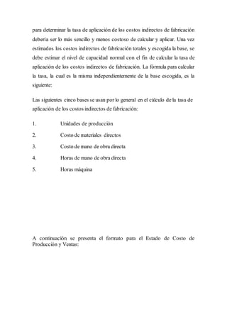 para determinar la tasa de aplicación de los costos indirectos de fabricación
debería ser lo más sencillo y menos costoso de calcular y aplicar. Una vez
estimados los costos indirectos de fabricación totales y escogida la base, se
debe estimar el nivel de capacidad normal con el fin de calcular la tasa de
aplicación de los costos indirectos de fabricación. La fórmula para calcular
la tasa, la cual es la misma independientemente de la base escogida, es la
siguiente:
Las siguientes cinco bases se usan por lo general en el cálculo de la tasa de
aplicación de los costos indirectos de fabricación:
1. Unidades de producción
2. Costo de materiales directos
3. Costo de mano de obra directa
4. Horas de mano de obra directa
5. Horas máquina
A continuación se presenta el formato para el Estado de Costo de
Producción y Ventas:
 