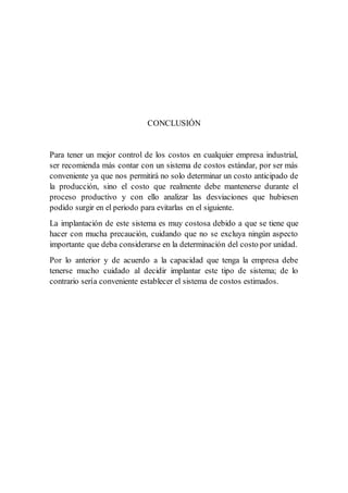 CONCLUSIÓN
Para tener un mejor control de los costos en cualquier empresa industrial,
ser recomienda más contar con un sistema de costos estándar, por ser más
conveniente ya que nos permitirá no solo determinar un costo anticipado de
la producción, sino el costo que realmente debe mantenerse durante el
proceso productivo y con ello analizar las desviaciones que hubiesen
podido surgir en el periodo para evitarlas en el siguiente.
La implantación de este sistema es muy costosa debido a que se tiene que
hacer con mucha precaución, cuidando que no se excluya ningún aspecto
importante que deba considerarse en la determinación del costo por unidad.
Por lo anterior y de acuerdo a la capacidad que tenga la empresa debe
tenerse mucho cuidado al decidir implantar este tipo de sistema; de lo
contrario sería conveniente establecer el sistema de costos estimados.
 