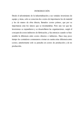 INTRODUCCIÓN
Desde el advenimiento de la industrialización y sus variadas inversiones de
equipo y áreas, solo se conocían dos costos de importancia: los de material
y los de manos de obra directa, llamados costos primos, que por su
importancia eran los únicos que se inventariaban. Pero una vez que las
inversiones se expandieron y se desarrollaron las organizaciones, surgió el
concepto decostos indirectos de fabricación, y fue entonces cuando se hizo
notable la diferencia entre costos directos e indirectos. Hace muy poco
tiempo los contadores comenzaron a tomar en cuenta estas diferencia entre
costos; anteriormente solo se pensaba en costos de producción y de no
producción.
 