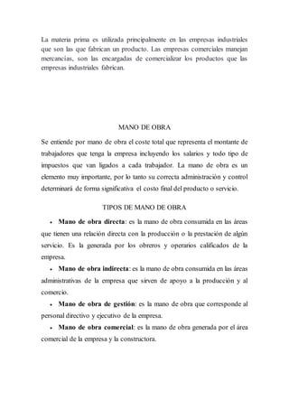 La materia prima es utilizada principalmente en las empresas industriales
que son las que fabrican un producto. Las empresas comerciales manejan
mercancías, son las encargadas de comercializar los productos que las
empresas industriales fabrican.
MANO DE OBRA
Se entiende por mano de obra el coste total que representa el montante de
trabajadores que tenga la empresa incluyendo los salarios y todo tipo de
impuestos que van ligados a cada trabajador. La mano de obra es un
elemento muy importante, por lo tanto su correcta administración y control
determinará de forma significativa el costo final del producto o servicio.
TIPOS DE MANO DE OBRA
 Mano de obra directa: es la mano de obra consumida en las áreas
que tienen una relación directa con la producción o la prestación de algún
servicio. Es la generada por los obreros y operarios calificados de la
empresa.
 Mano de obra indirecta: es la mano de obra consumida en las áreas
administrativas de la empresa que sirven de apoyo a la producción y al
comercio.
 Mano de obra de gestión: es la mano de obra que corresponde al
personal directivo y ejecutivo de la empresa.
 Mano de obra comercial: es la mano de obra generada por el área
comercial de la empresa y la constructora.
 