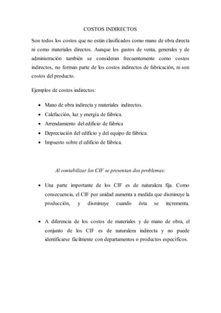COSTOS INDIRECTOS
Son todos los costos que no están clasificados como mano de obra directa
ni como materiales directos. Aunque los gastos de venta, generales y de
administración también se consideran frecuentemente como costos
indirectos, no forman parte de los costos indirectos de fabricación, ni son
costos del producto.
Ejemplos de costos indirectos:
 Mano de obra indirecta y materiales indirectos.
 Calefacción, luz y energía de fábrica.
 Arrendamiento del edificio de fábrica
 Depreciación del edificio y del equipo de fábrica.
 Impuesto sobre el edificio de fábrica.
Al contabilizar los CIF se presentan dos problemas:
 Una parte importante de los CIF es de naturaleza fija. Como
consecuencia, el CIF por unidad aumenta a medida que disminuye la
producción, y disminuye cuando ésta se incrementa.
 A diferencia de los costos de materiales y de mano de obra, el
conjunto de los CIF es de naturaleza indirecta y no puede
identificarse fácilmente con departamentos o productos específicos.
 