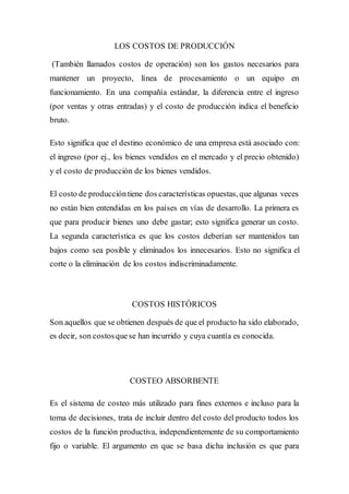 LOS COSTOS DE PRODUCCIÓN
(También llamados costos de operación) son los gastos necesarios para
mantener un proyecto, línea de procesamiento o un equipo en
funcionamiento. En una compañía estándar, la diferencia entre el ingreso
(por ventas y otras entradas) y el costo de producción indica el beneficio
bruto.
Esto significa que el destino económico de una empresa está asociado con:
el ingreso (por ej., los bienes vendidos en el mercado y el precio obtenido)
y el costo de producción de los bienes vendidos.
El costo de produccióntiene dos características opuestas, que algunas veces
no están bien entendidas en los países en vías de desarrollo. La primera es
que para producir bienes uno debe gastar; esto significa generar un costo.
La segunda característica es que los costos deberían ser mantenidos tan
bajos como sea posible y eliminados los innecesarios. Esto no significa el
corte o la eliminación de los costos indiscriminadamente.
COSTOS HISTÓRICOS
Son aquellos que se obtienen después de que el producto ha sido elaborado,
es decir, son costosquese han incurrido y cuya cuantía es conocida.
COSTEO ABSORBENTE
Es el sistema de costeo más utilizado para fines externos e incluso para la
toma de decisiones, trata de incluir dentro del costo del producto todos los
costos de la función productiva, independientemente de su comportamiento
fijo o variable. El argumento en que se basa dicha inclusión es que para
 