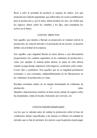 llevar a cabo la actividad de producir se requiere de ambos. Los que
proponeneste método argumentan que ambos tipos de costoscontribuyeron
para la producción y, por lo tanto, deben incluirse los dos, sin olvidar que
los ingresos deben cubrir los variables y los fijos, para reemplazar los
activos en el futuro.
COSTOS DIRECTOS
Son aquellos que tienden a fluctuar en proporción al volumen total de la
producción, de venta de artículos o la prestación de un servicio, se incurren
debido a la actividad de la empresa.
Son aquellos cuya magnitud fluctúa en razón directa o casi directamente
proporcional a los cambios registrados en los volúmenes de producción o
venta, por ejemplo: la materia prima directa, la mano de obra directa
cuando se paga destajo, impuestos sobre ingresos, comisiones sobre ventas.
Costos fijos o periódicos: Son aquellos que en su magnitud permanecen
constantes o casi constantes, independientemente de las fluctuaciones en
los volúmenes de producción y/o venta.
Resultan constantes dentro de un margen determinado de volúmenes de
producción o venta.
Ejemplos: depreciaciones (método en línea recta), primas de seguros sobre
las propiedades, rentas de locales, honorarios por servicios, etc.
COSTOS PREDETERMINADOS
son los que se calculan antes de realizar la producción sobre la base de
condiciones futuras especificadas y las mismas se refieren a la cantidad de
artículos que se han de producir, los precios a que la gerencia espera pagar
 