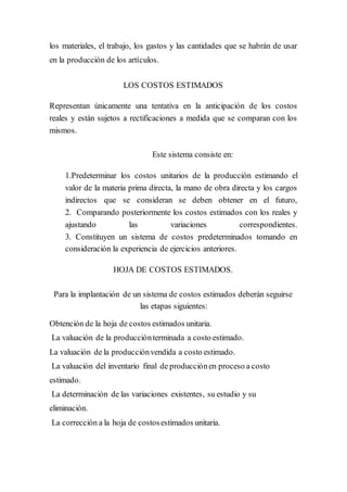 los materiales, el trabajo, los gastos y las cantidades que se habrán de usar
en la producción de los artículos.
LOS COSTOS ESTIMADOS
Representan únicamente una tentativa en la anticipación de los costos
reales y están sujetos a rectificaciones a medida que se comparan con los
mismos.
Este sistema consiste en:
1.Predeterminar los costos unitarios de la producción estimando el
valor de la materia prima directa, la mano de obra directa y los cargos
indirectos que se consideran se deben obtener en el futuro,
2. Comparando posteriormente los costos estimados con los reales y
ajustando las variaciones correspondientes.
3. Constituyen un sistema de costos predeterminados tomando en
consideración la experiencia de ejercicios anteriores.
HOJA DE COSTOS ESTIMADOS.
Para la implantación de un sistema de costos estimados deberán seguirse
las etapas siguientes:
Obtención de la hoja de costos estimados unitaria.
La valuación de la producciónterminada a costo estimado.
La valuación de la producciónvendida a costo estimado.
La valuación del inventario final de producciónen proceso a costo
estimado.
La determinación de las variaciones existentes, su estudio y su
eliminación.
La corrección a la hoja de costosestimados unitaria.
 