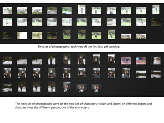 First set of photographs I took was off the first last girl standing.
The next set of photographs were of the new set of characters (villain and victim) In different angles and
shots to show the different perspective of the characters .
 