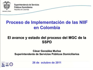 Proceso de Implementación de las NIIF
            en Colombia

El avance y estado del proceso del MGC de la
                   SSPD

                César González Muñoz
   Superintendente de Servicios Públicos Domiciliarios


                 26 de octubre de 2011
 