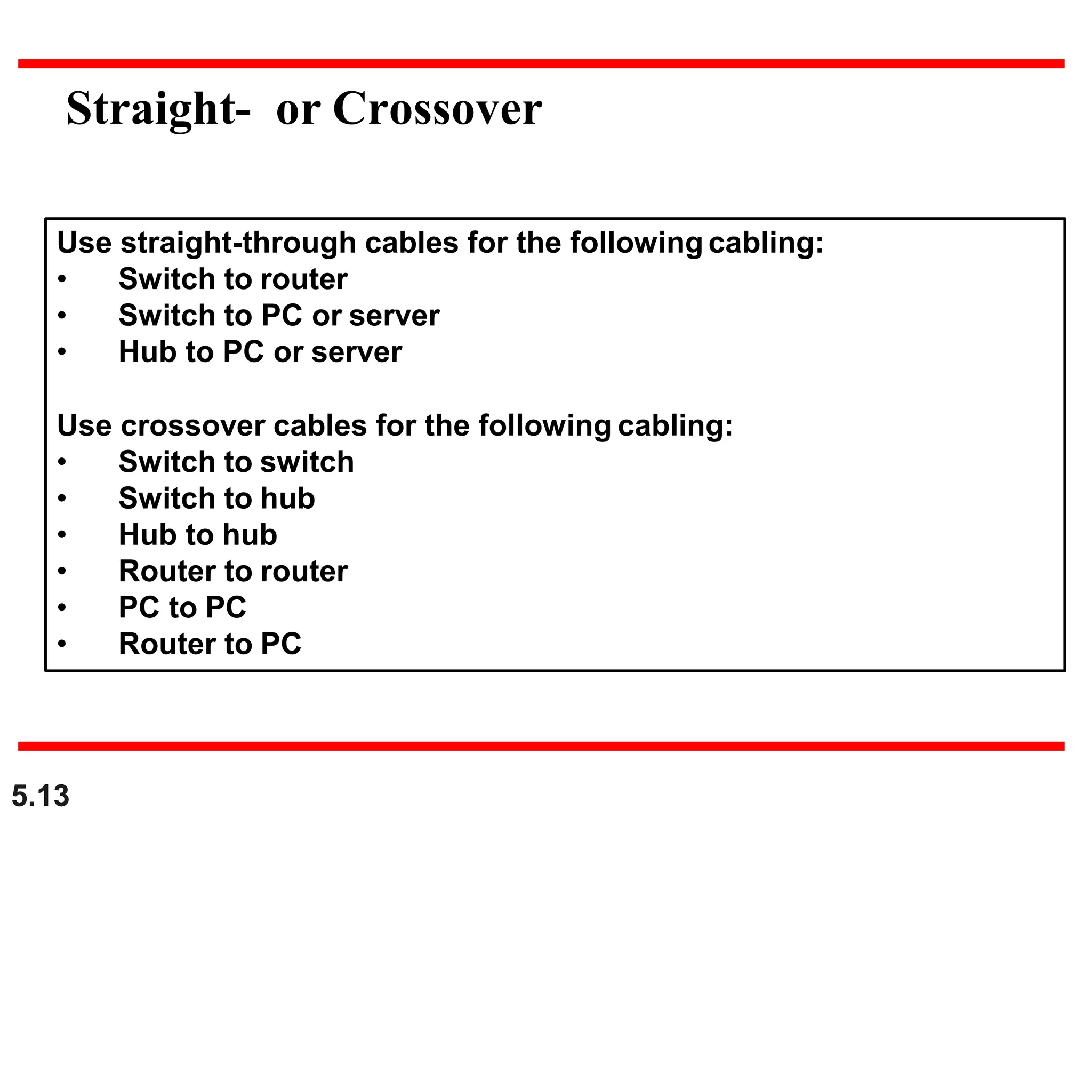 Straight- or Crossover
Use straight-through cables for the following cabling:
• Switch to router
• Switch to PC or server
• Hub to PC or server
Use crossover cables for the following cabling:
• Switch to switch
• Switch to hub
• Hub to hub
• Router to router
• PC to PC
• Router to PC
5.13
 