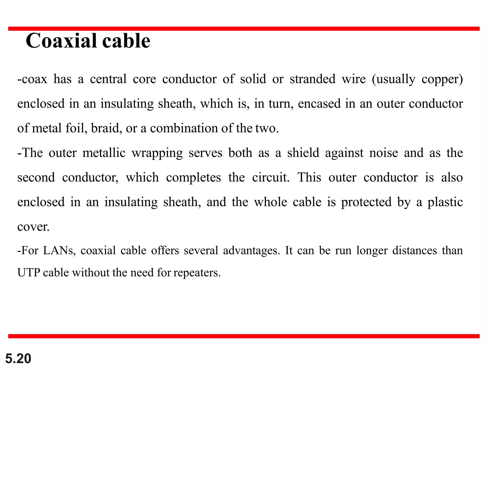 -coax has a central core conductor of solid or stranded wire (usually copper)
enclosed in an insulating sheath, which is, in turn, encased in an outer conductor
of metal foil, braid, or a combination of the two.
-The outer metallic wrapping serves both as a shield against noise and as the
second conductor, which completes the circuit. This outer conductor is also
enclosed in an insulating sheath, and the whole cable is protected by a plastic
cover.
-For LANs, coaxial cable offers several advantages. It can be run longer distances than
UTP cable without the need for repeaters.
Coaxial cable
5.20
 