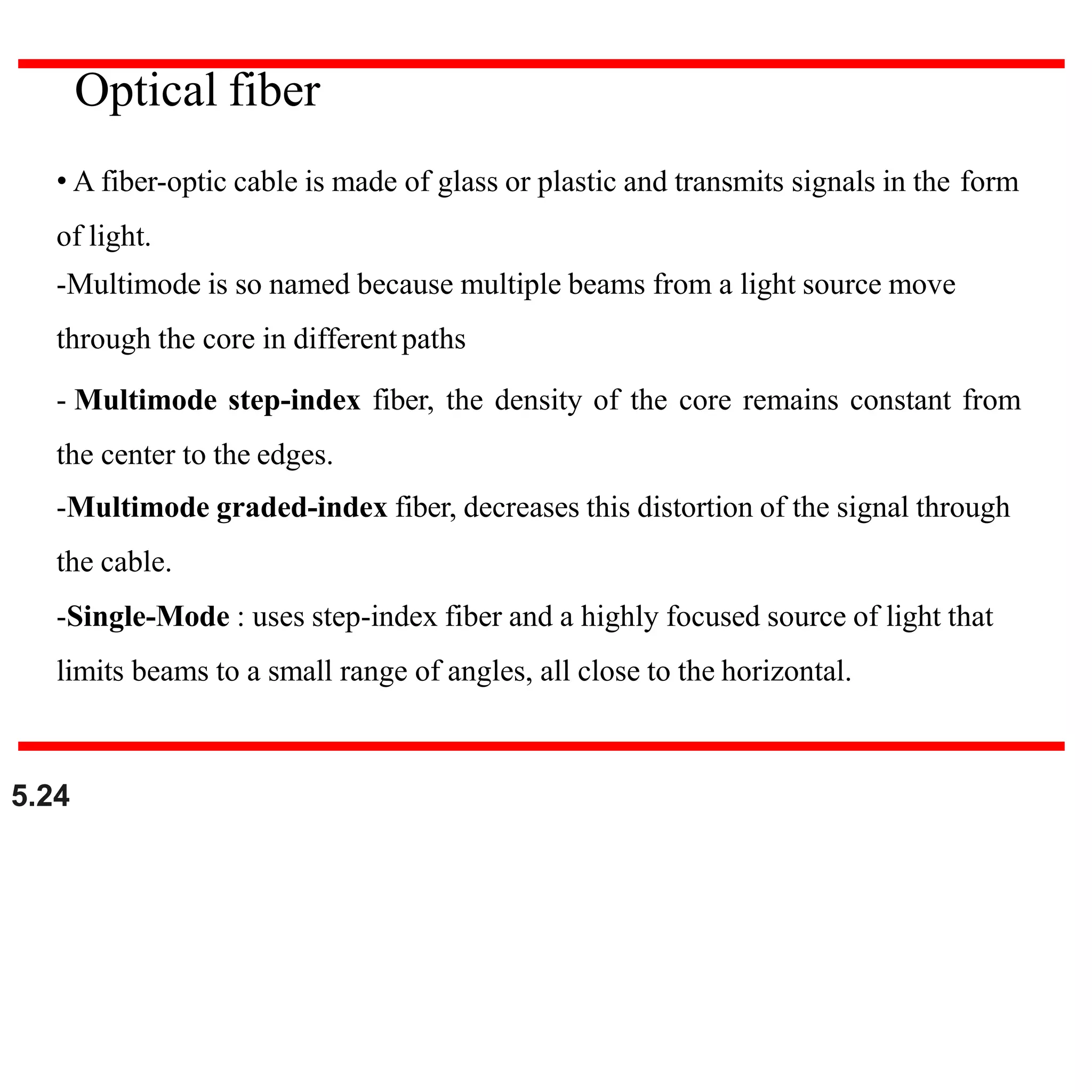 • A fiber-optic cable is made of glass or plastic and transmits signals in the form
of light.
-Multimode is so named because multiple beams from a light source move
through the core in different paths
- Multimode step-index fiber, the density of the core remains constant from
the center to the edges.
-Multimode graded-index fiber, decreases this distortion of the signal through
the cable.
-Single-Mode : uses step-index fiber and a highly focused source of light that
limits beams to a small range of angles, all close to the horizontal.
Optical fiber
5.24
 