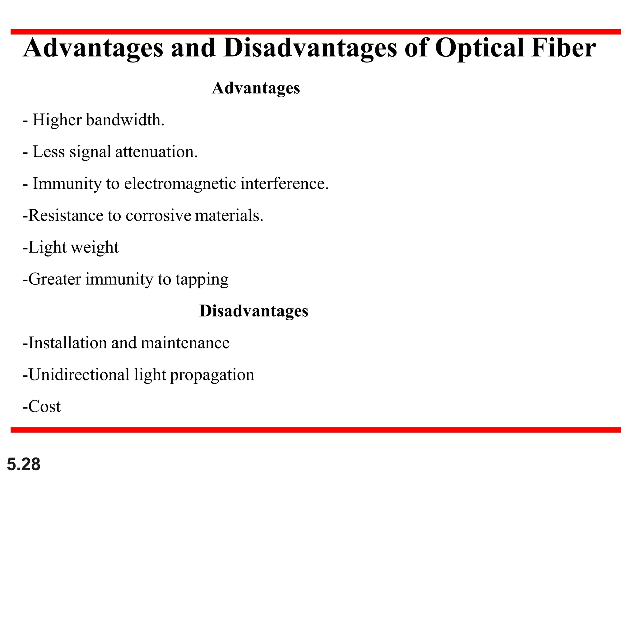Advantages and Disadvantages of Optical Fiber
Advantages
- Higher bandwidth.
- Less signal attenuation.
- Immunity to electromagnetic interference.
-Resistance to corrosive materials.
-Light weight
-Greater immunity to tapping
Disadvantages
-Installation and maintenance
-Unidirectional light propagation
-Cost
5.28
 