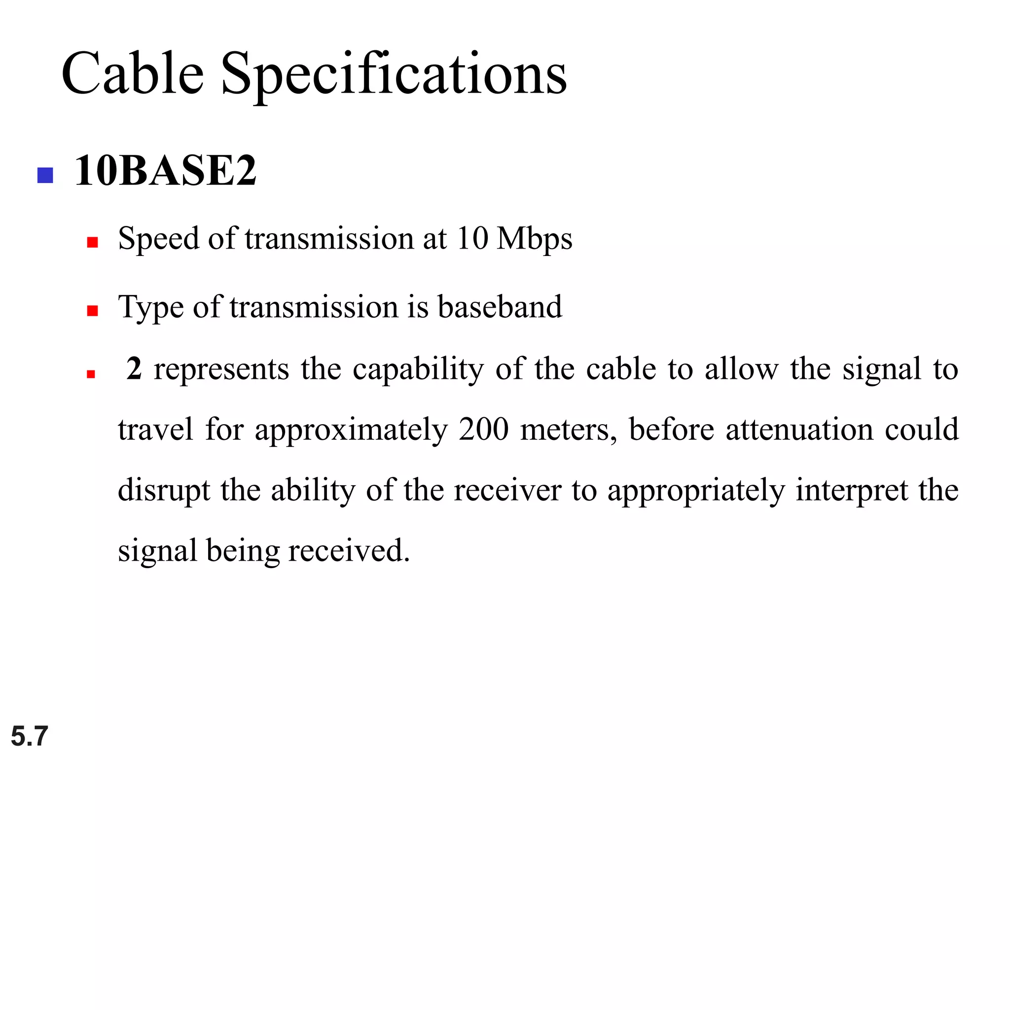 5.7
Cable Specifications
 10BASE2
 Speed of transmission at 10 Mbps
 Type of transmission is baseband
 2 represents the capability of the cable to allow the signal to
travel for approximately 200 meters, before attenuation could
disrupt the ability of the receiver to appropriately interpret the
signal being received.
 