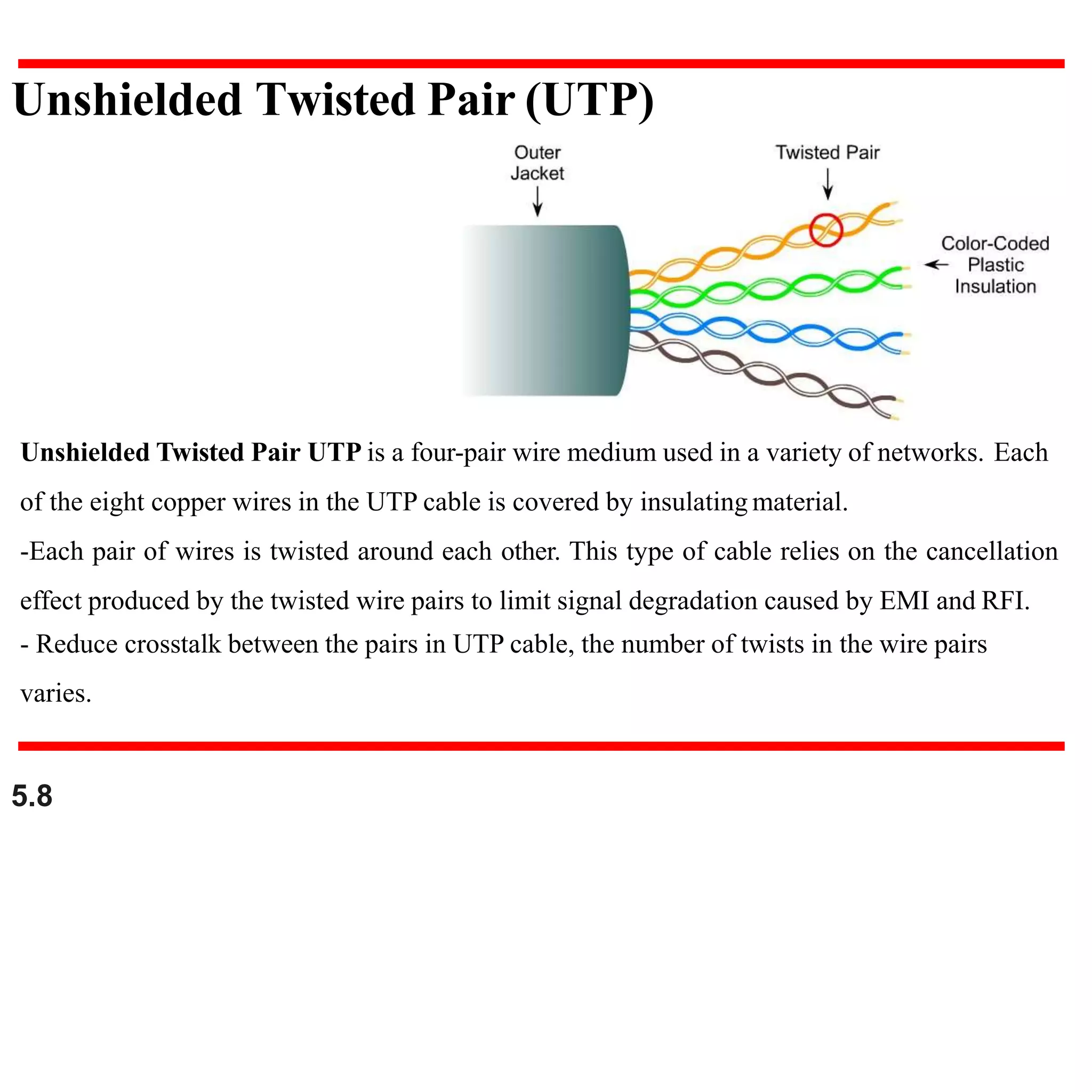 Unshielded Twisted Pair UTP is a four-pair wire medium used in a variety of networks. Each
of the eight copper wires in the UTP cable is covered by insulating material.
-Each pair of wires is twisted around each other. This type of cable relies on the cancellation
effect produced by the twisted wire pairs to limit signal degradation caused by EMI and RFI.
- Reduce crosstalk between the pairs in UTP cable, the number of twists in the wire pairs
varies.
Unshielded Twisted Pair (UTP)
5.8
 