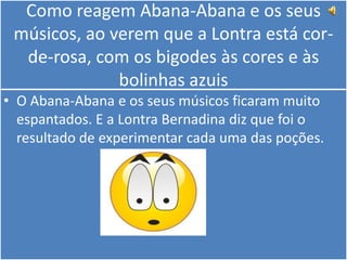 Como reagem Abana-Abana e os seus músicos, ao verem que a Lontra está cor-de-rosa, com os bigodes às cores e às bolinhas azuisO Abana-Abana e os seus músicos ficaram muito espantados. E a Lontra Bernadina diz que foi o resultado de experimentar cada uma das poções. 