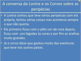 A conversa da Lontra e os Corvos sobre as peripéciasA Lontra contou que teve várias peripécias com ela própria, tentou várias coisas mas acontecia sempre o que não queria.Ela primeiro ficou com o pêlo cor-de-rosa depois, ficou com  uns bigodes às cores e por fim as orelhas muito grandes.Já o corvo disse que gostou muito das aventuras que teve nos outros países.