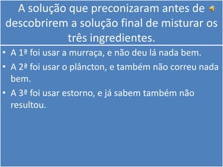 A solução que preconizaram antes de descobrirem a solução final de misturar os três ingredientes.A 1ª foi usar a murraça, e não deu lá nada bem.A 2ª foi usar o plâncton, e também não correu nada bem.A 3ª foi usar estorno, e já sabem também não resultou.