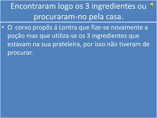 Encontraram logo os 3 ingredientes ou procuraram-no pela casa.O  corvo propôs á Lontra que fize-se novamente a poção mas que utiliza-se os 3 ingredientes que estavam na sua prateleira, por isso não tiveram de procurar.