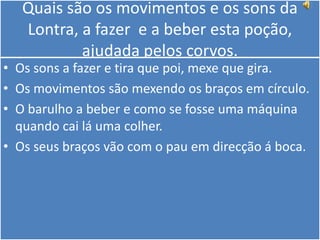 Quais são os movimentos e os sons da Lontra, a fazer  e a beber esta poção, ajudada pelos corvos.  Os sons a fazer e tira que poi, mexe que gira.Os movimentos são mexendo os braços em círculo.O barulho a beber e como se fosse uma máquina quando cai lá uma colher.Os seus braços vão com o pau em direcção á boca.