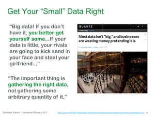 12Schneider Electric – Xperience Efficiency 2013
Get Your “Small” Data Right
“Big data! If you don‟t
have it, you better get
yourself some...If your
data is little, your rivals
are going to kick sand in
your face and steal your
girlfriend...”
“The important thing is
gathering the right data,
not gathering some
arbitrary quantity of it.”
http://qz.com/81661/most-data-isnt-big-and-businesses-are-wasting-money-pretending-it-is/
 