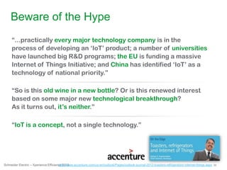 20Schneider Electric – Xperience Efficiency 2013
“...practically every major technology company is in the
process of developing an „IoT‟ product; a number of universities
have launched big R&D programs; the EU is funding a massive
Internet of Things Initiative; and China has identified „IoT‟ as a
technology of national priority.”
http://www.accenture.com/us-en/outlook/Pages/outlook-journal-2012-toasters-refrigerators-internet-things.aspx
Beware of the Hype
“So is this old wine in a new bottle? Or is this renewed interest
based on some major new technological breakthrough?
As it turns out, it‟s neither.”
“IoT is a concept, not a single technology.”
 