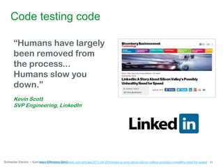 53Schneider Electric – Xperience Efficiency 2013
Code testing code
“Humans have largely
been removed from
the process...
Humans slow you
down.”
Kevin Scott
SVP Engineering, LinkedIn
http://www.businessweek.com/articles/2013-04-29/linkedin-a-story-about-silicon-valleys-possibly-unhealthy-need-for-speed
 
