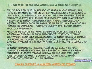 3.- SIEMPRE RECUERDA AQUELLOS A QUIENES SIRVES. EN LOS DÍAS EN QUE UN HELADO COSTABA MUCHO MENOS, UN NIÑO DE 10 AÑOS ENTRÓ EN UN ESTABLECIMIENTO Y SE SENTÓ A UNA MESA. LA MESERA PUSO UN VASO DE AGUA EN FRENTE DE ÉL. "¿CUÁNTO CUESTA UN HELADO DE CHOCOLATE CON ALMENDRAS?" PREGUNTO EL NIÑO. "CINCUENTA CENTAVOS", RESPONDIÓ LA MESERA. EL NIÑO SACÓ SU MANO DE SU BOLSILLO Y EXAMINÓ UN NÚMERO DE MONEDAS.  "¿CUÁNTO CUESTA UN HELADO SOLO?", VOLVIÓ A PREGUNTAR. ALGUNAS PERSONAS ESTABAN ESPERANDO POR UNA MESA Y LA MESERA YA ESTABA UN POCO IMPACIENTE. "TREINTA Y CINCO CENTAVOS", DIJO ELLA BRUSCAMENTE. EL NIÑO VOLVIÓ A CONTAR LAS MONEDAS. "QUIERO EL HELADO SOLO", DIJO EL NIÑO. LA MESERA LE TRAJO EL HELADO, Y PUSO LA CUENTA EN LA MESA Y SE FUE. EL NIÑO TERMINÓ EL HELADO, PAGÓ EN LA CAJA Y SE FUE. CUANDO LA MESERA VOLVIÓ, ELLA EMPEZÓ A LIMPIAR LA MESA Y ENTONCES LE COSTÓ TRAGAR SALIVA CON LO QUE VIO. ALLÍ, PUESTO ORDENADAMENTE JUNTO AL PLATO VACÍO, HABÍA VEINTICINCO CENTAVOS... SU PROPINA. JAMÁS JUZGUES A ALGUIEN ANTES DE TIEMPO 