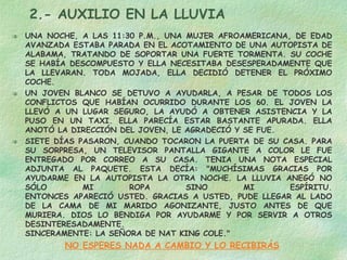 2.- AUXILIO EN LA LLUVIA UNA NOCHE, A LAS 11:30 P.M., UNA MUJER AFROAMERICANA, DE EDAD AVANZADA ESTABA PARADA EN EL ACOTAMIENTO DE UNA AUTOPISTA DE ALABAMA, TRATANDO DE SOPORTAR UNA FUERTE TORMENTA. SU COCHE SE HABÍA DESCOMPUESTO Y ELLA NECESITABA DESESPERADAMENTE QUE LA LLEVARAN. TODA MOJADA, ELLA DECIDIÓ DETENER EL PRÓXIMO COCHE.  UN JOVEN BLANCO SE DETUVO A AYUDARLA, A PESAR DE TODOS LOS CONFLICTOS QUE HABÍAN OCURRIDO DURANTE LOS 60. EL JOVEN LA LLEVÓ A UN LUGAR SEGURO, LA AYUDÓ A OBTENER ASISTENCIA Y LA PUSO EN UN TAXI. ELLA PARECÍA ESTAR BASTANTE APURADA. ELLA ANOTÓ LA DIRECCIÓN DEL JOVEN, LE AGRADECIÓ Y SE FUE. SIETE DÍAS PASARON, CUANDO TOCARON LA PUERTA DE SU CASA. PARA SU SORPRESA, UN TELEVISOR PANTALLA GIGANTE A COLOR LE FUE ENTREGADO POR CORREO A SU CASA. TENIA UNA NOTA ESPECIAL ADJUNTA AL PAQUETE. ESTA DECÍA: "MUCHÍSIMAS GRACIAS POR AYUDARME EN LA AUTOPISTA LA OTRA NOCHE. LA LLUVIA ANEGÓ NO SÓLO MI ROPA SINO MI ESPÍRITU. ENTONCES APARECIÓ USTED. GRACIAS A USTED, PUDE LLEGAR AL LADO DE LA CAMA DE MI MARIDO AGONIZANTE, JUSTO ANTES DE QUE MURIERA. DIOS LO BENDIGA POR AYUDARME Y POR SERVIR A OTROS DESINTERESADAMENTE. SINCERAMENTE: LA SEÑORA DE NAT KING COLE." NO ESPERES NADA A CAMBIO Y LO RECIBIRÁS 