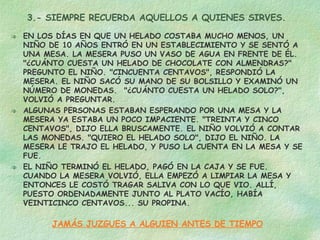 3.- SIEMPRE RECUERDA AQUELLOS A QUIENES SIRVES. EN LOS DÍAS EN QUE UN HELADO COSTABA MUCHO MENOS, UN NIÑO DE 10 AÑOS ENTRÓ EN UN ESTABLECIMIENTO Y SE SENTÓ A UNA MESA. LA MESERA PUSO UN VASO DE AGUA EN FRENTE DE ÉL. "¿CUÁNTO CUESTA UN HELADO DE CHOCOLATE CON ALMENDRAS?" PREGUNTO EL NIÑO. "CINCUENTA CENTAVOS", RESPONDIÓ LA MESERA. EL NIÑO SACÓ SU MANO DE SU BOLSILLO Y EXAMINÓ UN NÚMERO DE MONEDAS.  "¿CUÁNTO CUESTA UN HELADO SOLO?", VOLVIÓ A PREGUNTAR. ALGUNAS PERSONAS ESTABAN ESPERANDO POR UNA MESA Y LA MESERA YA ESTABA UN POCO IMPACIENTE. "TREINTA Y CINCO CENTAVOS", DIJO ELLA BRUSCAMENTE. EL NIÑO VOLVIÓ A CONTAR LAS MONEDAS. "QUIERO EL HELADO SOLO", DIJO EL NIÑO. LA MESERA LE TRAJO EL HELADO, Y PUSO LA CUENTA EN LA MESA Y SE FUE. EL NIÑO TERMINÓ EL HELADO, PAGÓ EN LA CAJA Y SE FUE. CUANDO LA MESERA VOLVIÓ, ELLA EMPEZÓ A LIMPIAR LA MESA Y ENTONCES LE COSTÓ TRAGAR SALIVA CON LO QUE VIO. ALLÍ, PUESTO ORDENADAMENTE JUNTO AL PLATO VACÍO, HABÍA VEINTICINCO CENTAVOS... SU PROPINA. JAMÁS JUZGUES A ALGUIEN ANTES DE TIEMPO 