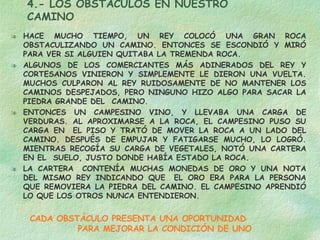 4.- LOS OBSTÁCULOS EN NUESTRO CAMINO HACE MUCHO TIEMPO, UN REY COLOCÓ UNA GRAN ROCA OBSTACULIZANDO UN CAMINO. ENTONCES SE ESCONDIÓ Y MIRÓ PARA VER SI ALGUIEN QUITABA LA TREMENDA ROCA. ALGUNOS DE LOS COMERCIANTES MÁS ADINERADOS DEL REY Y CORTESANOS VINIERON Y SIMPLEMENTE LE DIERON UNA VUELTA. MUCHOS CULPARON AL REY RUIDOSAMENTE DE NO MANTENER LOS CAMINOS DESPEJADOS, PERO NINGUNO HIZO ALGO PARA SACAR LA PIEDRA GRANDE DEL  CAMINO. ENTONCES UN CAMPESINO VINO, Y LLEVABA UNA CARGA DE VERDURAS. AL APROXIMARSE A LA ROCA, EL CAMPESINO PUSO SU CARGA EN  EL PISO Y TRATÓ DE MOVER LA ROCA A UN LADO DEL CAMINO. DESPUÉS DE EMPUJAR Y FATIGARSE MUCHO, LO LOGRÓ. MIENTRAS RECOGÍA SU CARGA DE VEGETALES, NOTÓ UNA CARTERA EN EL  SUELO, JUSTO DONDE HABÍA ESTADO LA ROCA. LA CARTERA  CONTENÍA MUCHAS MONEDAS DE ORO Y UNA NOTA DEL MISMO REY INDICANDO QUE  EL ORO ERA PARA LA PERSONA QUE REMOVIERA LA PIEDRA DEL CAMINO. EL CAMPESINO APRENDIÓ LO QUE LOS OTROS NUNCA ENTENDIERON.  CADA OBSTÁCULO PRESENTA UNA OPORTUNIDAD  PARA MEJORAR LA CONDICIÓN DE UNO 