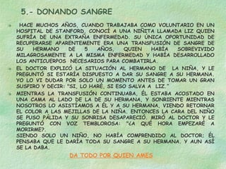5.- DONANDO SANGRE HACE MUCHOS AÑOS, CUANDO TRABAJABA COMO VOLUNTARIO EN UN HOSPITAL DE STANFORD, CONOCÍ A UNA NIÑITA LLAMADA LIZ QUIEN SUFRÍA DE UNA EXTRAÑA ENFERMEDAD. SU ÚNICA OPORTUNIDAD DE RECUPERARSE APARENTEMENTE ERA UNA TRANSFUSIÓN DE SANGRE DE SU HERMANO DE 5 AÑOS, QUIEN HABÍA SOBREVIVIDO MILAGROSAMENTE A LA MISMA ENFERMEDAD Y HABÍA DESARROLLADO LOS ANTICUERPOS  NECESARIOS PARA COMBATIRLA. EL DOCTOR EXPLICÓ LA SITUACIÓN AL HERMANO DE  LA NIÑA, Y LE PREGUNTÓ SI ESTARÍA DISPUESTO A DAR SU SANGRE A SU HERMANA. YO LO VI DUDAR POR SOLO UN MOMENTO ANTES DE TOMAR UN GRAN SUSPIRO Y DECIR: "SI, LO HARÉ, SI ESO SALVA A  LIZ.”  MIENTRAS LA TRANSFUSIÓN CONTINUABA, ÉL ESTABA ACOSTADO EN UNA CAMA AL LADO DE LA DE SU HERMANA, Y SONRIENTE MIENTRAS NOSOTROS LO ASISTÍAMOS A ÉL Y A SU HERMANA, VIENDO RETORNAR EL COLOR A LAS MEJILLAS DE LA NIÑA. ENTONCES LA CARA DEL NIÑO SE PUSO PÁLIDA Y SU SONRISA DESAPARECIÓ. MIRÓ AL DOCTOR Y LE PREGUNTÓ CON VOZ TEMBLOROSA: "¿A QUÉ HORA EMPEZARÉ A MORIRME?.  SIENDO SOLO UN NIÑO, NO HABÍA COMPRENDIDO AL DOCTOR; ÉL PENSABA QUE LE DARÍA TODA SU SANGRE A SU HERMANA. Y AUN ASÍ SE LA DABA. DA TODO POR QUIEN AMES 