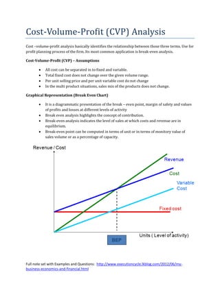 Cost-Volume-Profit (CVP) Analysis
Cost –volume-profit analysis basically identifies the relationship between those three terms. Use for
profit planning process of the firm. Its most common application is break-even analysis.

Cost-Volume-Profit (CVP) – Assumptions

          All cost can be separated in to fixed and variable.
          Total fixed cost does not change over the given volume range.
          Per unit selling price and per unit variable cost do not change
          In the multi product situations, sales mix of the products does not change.

Graphical Representation (Break Even Chart)

          It is a diagrammatic presentation of the break – even point, margin of safety and values
           of profits and losses at different levels of activity
          Break even analysis highlights the concept of contribution.
          Break-even analysis indicates the level of sales at which costs and revenue are in
           equilibrium.
          Break-even point can be computed in terms of unit or in terms of monitory value of
           sales volume or as a percentage of capacity.




Full note set with Examples and Questions: http://www.executioncycle.lkblog.com/2012/06/my-
business-economics-and-financial.html
 