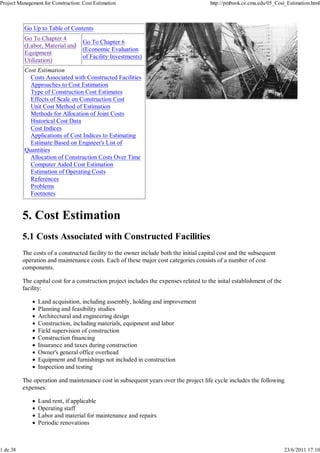 Project Management for Construction: Cost Estimation http://pmbook.ce.cmu.edu/05_Cost_Estimation.html 
Go Up to Table of Contents 
Go To Chapter 4 
(Labor, Material and 
Equipment 
Utilization) 
Go To Chapter 6 
(Economic Evaluation 
of Facility Investments) 
Cost Estimation 
Costs Associated with Constructed Facilities 
Approaches to Cost Estimation 
Type of Construction Cost Estimates 
Effects of Scale on Construction Cost 
Unit Cost Method of Estimation 
Methods for Allocation of Joint Costs 
Historical Cost Data 
Cost Indices 
Applications of Cost Indices to Estimating 
Estimate Based on Engineer's List of 
Quantities 
Allocation of Construction Costs Over Time 
Computer Aided Cost Estimation 
Estimation of Operating Costs 
References 
Problems 
Footnotes 
5. Cost Estimation 
5.1 Costs Associated with Constructed Facilities 
The costs of a constructed facility to the owner include both the initial capital cost and the subsequent 
operation and maintenance costs. Each of these major cost categories consists of a number of cost 
components. 
The capital cost for a construction project includes the expenses related to the inital establishment of the 
facility: 
Land acquisition, including assembly, holding and improvement 
Planning and feasibility studies 
Architectural and engineering design 
Construction, including materials, equipment and labor 
Field supervision of construction 
Construction financing 
Insurance and taxes during construction 
Owner's general office overhead 
Equipment and furnishings not included in construction 
Inspection and testing 
The operation and maintenance cost in subsequent years over the project life cycle includes the following 
expenses: 
Land rent, if applicable 
Operating staff 
Labor and material for maintenance and repairs 
Periodic renovations 
1 de 38 23/6/2011 17:10 
 
