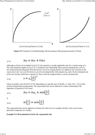 Project Management for Construction: Cost Estimation http://pmbook.ce.cmu.edu/05_Cost_Estimation.html 
Figure 5-3: Nonlinear Cost Relationship with increasing or Decreasing Economies of Scale 
(5.3) 
Although no fixed cost is implied in Eq.(5.2), the equation is usually applicable only for a certain range of x. 
The same limitation applies to Eq.(5.3). A nonlinear cost relationship often used in estimating the cost of a 
new industrial processing plant from the known cost of an existing facility of a different size is known as the 
exponential rule. Let yn be the known cost of an existing facility with capacity Qn, and y be the estimated cost 
of the new facility which has a capacity Q. Then, from the empirical data, it can be assumed that: 
(5.4) 
where m usually varies from 0.5 to 0.9, depending on a specific type of facility. A value of m = 0.6 is often 
used for chemical processing plants. The exponential rule can be reduced to a linear relationship if the 
logarithm of Equation (5.4) is used: 
(5.5) 
or 
(5.6) 
The exponential rule can be applied to estimate the total cost of a complete facility or the cost of some 
particular component of a facility. 
Example 5-4: Determination of m for the exponential rule 
11 de 38 23/6/2011 17:10 
 