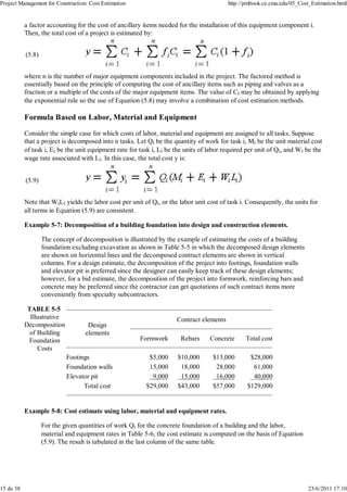 Project Management for Construction: Cost Estimation http://pmbook.ce.cmu.edu/05_Cost_Estimation.html 
a factor accounting for the cost of ancillary items needed for the installation of this equipment component i. 
Then, the total cost of a project is estimated by: 
(5.8) 
where n is the number of major equipment components included in the project. The factored method is 
essentially based on the principle of computing the cost of ancillary items such as piping and valves as a 
fraction or a multiple of the costs of the major equipment items. The value of Ci may be obtained by applying 
the exponential rule so the use of Equation (5.8) may involve a combination of cost estimation methods. 
Formula Based on Labor, Material and Equipment 
Consider the simple case for which costs of labor, material and equipment are assigned to all tasks. Suppose 
that a project is decomposed into n tasks. Let Qi be the quantity of work for task i, Mi be the unit material cost 
of task i, Ei be the unit equipment rate for task i, Li be the units of labor required per unit of Qi, and Wi be the 
wage rate associated with Li. In this case, the total cost y is: 
(5.9) 
Note that WiLi yields the labor cost per unit of Qi, or the labor unit cost of task i. Consequently, the units for 
all terms in Equation (5.9) are consistent. 
Example 5-7: Decomposition of a building foundation into design and construction elements. 
The concept of decomposition is illustrated by the example of estimating the costs of a building 
foundation excluding excavation as shown in Table 5-5 in which the decomposed design elements 
are shown on horizontal lines and the decomposed contract elements are shown in vertical 
columns. For a design estimate, the decomposition of the project into footings, foundation walls 
and elevator pit is preferred since the designer can easily keep track of these design elements; 
however, for a bid estimate, the decomposition of the project into formwork, reinforcing bars and 
concrete may be preferred since the contractor can get quotations of such contract items more 
conveniently from specialty subcontractors. 
TABLE 5-5 
Illustrative 
Decomposition 
of Building 
Foundation 
Costs 
Design 
elements 
Contract elements 
Formwork Rebars Concrete Total cost 
Footings $5,000 $10,000 $13,000 $28,000 
Foundation walls 15,000 18,000 28,000 61,000 
Elevator pit 9,000 15,000 16,000 40,000 
Total cost $29,000 $43,000 $57,000 $129,000 
Example 5-8: Cost estimate using labor, material and equipment rates. 
For the given quantities of work Qi for the concrete foundation of a building and the labor, 
material and equipment rates in Table 5-6, the cost estimate is computed on the basis of Equation 
(5.9). The result is tabulated in the last column of the same table. 
15 de 38 23/6/2011 17:10 
 