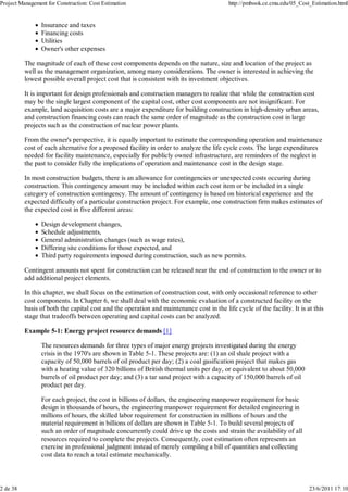 Project Management for Construction: Cost Estimation http://pmbook.ce.cmu.edu/05_Cost_Estimation.html 
Insurance and taxes 
Financing costs 
Utilities 
Owner's other expenses 
The magnitude of each of these cost components depends on the nature, size and location of the project as 
well as the management organization, among many considerations. The owner is interested in achieving the 
lowest possible overall project cost that is consistent with its investment objectives. 
It is important for design professionals and construction managers to realize that while the construction cost 
may be the single largest component of the capital cost, other cost components are not insignificant. For 
example, land acquisition costs are a major expenditure for building construction in high-density urban areas, 
and construction financing costs can reach the same order of magnitude as the construction cost in large 
projects such as the construction of nuclear power plants. 
From the owner's perspective, it is equally important to estimate the corresponding operation and maintenance 
cost of each alternative for a proposed facility in order to analyze the life cycle costs. The large expenditures 
needed for facility maintenance, especially for publicly owned infrastructure, are reminders of the neglect in 
the past to consider fully the implications of operation and maintenance cost in the design stage. 
In most construction budgets, there is an allowance for contingencies or unexpected costs occuring during 
construction. This contingency amount may be included within each cost item or be included in a single 
category of construction contingency. The amount of contingency is based on historical experience and the 
expected difficulty of a particular construction project. For example, one construction firm makes estimates of 
the expected cost in five different areas: 
Design development changes, 
Schedule adjustments, 
General administration changes (such as wage rates), 
Differing site conditions for those expected, and 
Third party requirements imposed during construction, such as new permits. 
Contingent amounts not spent for construction can be released near the end of construction to the owner or to 
add additional project elements. 
In this chapter, we shall focus on the estimation of construction cost, with only occasional reference to other 
cost components. In Chapter 6, we shall deal with the economic evaluation of a constructed facility on the 
basis of both the capital cost and the operation and maintenance cost in the life cycle of the facility. It is at this 
stage that tradeoffs between operating and capital costs can be analyzed. 
Example 5-1: Energy project resource demands [1] 
The resources demands for three types of major energy projects investigated during the energy 
crisis in the 1970's are shown in Table 5-1. These projects are: (1) an oil shale project with a 
capacity of 50,000 barrels of oil product per day; (2) a coal gasification project that makes gas 
with a heating value of 320 billions of British thermal units per day, or equivalent to about 50,000 
barrels of oil product per day; and (3) a tar sand project with a capacity of 150,000 barrels of oil 
product per day. 
For each project, the cost in billions of dollars, the engineering manpower requirement for basic 
design in thousands of hours, the engineering manpower requirement for detailed engineering in 
millions of hours, the skilled labor requirement for construction in millions of hours and the 
material requirement in billions of dollars are shown in Table 5-1. To build several projects of 
such an order of magnitude concurrently could drive up the costs and strain the availability of all 
resources required to complete the projects. Consequently, cost estimation often represents an 
exercise in professional judgment instead of merely compiling a bill of quantities and collecting 
cost data to reach a total estimate mechanically. 
2 de 38 23/6/2011 17:10 
 