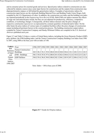 Project Management for Construction: Cost Estimation http://pmbook.ce.cmu.edu/05_Cost_Estimation.html 
and in consumer prices for essential goods and services. Special price indices related to construction are also 
collected by industry sources since some input factors for construction and the outputs from construction may 
disproportionately outpace or fall behind the general price indices. Examples of special price indices for 
construction input factors are the wholesale Building Material Price and Building Trades Union Wages, both 
compiled by the U.S. Department of Labor. In addition, the construction cost index and the building cost index 
are reported periodically in the Engineering News-Record (ENR). Both ENR cost indices measure the effects 
of wage rate and material price trends, but they are not adjusted for productivity, efficiency, competitive 
conditions, or technology changes. Consequently, all these indices measure only the price changes of 
respective construction input factors as represented by constant quantities of material and/or labor. On the 
other hand, the price indices of various types of completed facilities reflect the price changes of construction 
output including all pertinent factors in the construction process. The building construction output indices 
compiled by Turner Construction Company and Handy-Whitman Utilities are compiled in the U.S. Statistical 
Abstracts published each year. 
Figure 5-7 and Table 5-9 show a variety of United States indices, including the Gross Domestic Product (GDP) 
price deflator, the ENR building index, and the Turner Construction Company Building Cost Index from 1996 
to 2007, using 2000 as the base year with an index of 100. 
TABLE 
5-9 
Summary 
of Input 
and 
Output 
Price 
Indices, 
1996-2007 
Year 1996 1997 1998 1999 2000 2001 2002 2003 2004 2005 2006 2007 
Turner Construction - 
Buildings 84.9 88.2 92.3 95.8 100.0 103.0 104.0 104.4 110.1 120.5 133.3 143.5 
ENR - Buildings 90.5 95.0 95.8 97.6 100.0 101.0 102.4 104.4 112.6 118.8 123.5 126.7 
GDP Deflator 94.0 95.6 96.8 98.0 100.0 102.3 104.2 105.9 107.2 108.6 110.2 112.0 
Note: Index = 100 in base year of 2000. 
Figure 5-7 Trends for US price indices. 
21 de 38 23/6/2011 17:10 
 