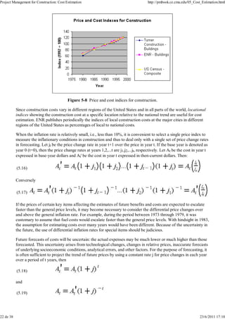 Project Management for Construction: Cost Estimation http://pmbook.ce.cmu.edu/05_Cost_Estimation.html 
Figure 5-8 Price and cost indices for construction. 
Since construction costs vary in different regions of the United States and in all parts of the world, locational 
indices showing the construction cost at a specific location relative to the national trend are useful for cost 
estimation. ENR publishes periodically the indices of local construction costs at the major cities in different 
regions of the United States as percentages of local to national costs. 
When the inflation rate is relatively small, i.e., less than 10%, it is convenient to select a single price index to 
measure the inflationary conditions in construction and thus to deal only with a single set of price change rates 
in forecasting. Let jt be the price change rate in year t+1 over the price in year t. If the base year is denoted as 
year 0 (t=0), then the price change rates at years 1,2,...t are j1,j2,...jt, respectively. Let At be the cost in year t 
expressed in base-year dollars and At' be the cost in year t expressed in then-current dollars. Then: 
(5.16) 
Conversely 
(5.17) 
If the prices of certain key items affecting the estimates of future benefits and costs are expected to escalate 
faster than the general price levels, it may become necessary to consider the differential price changes over 
and above the general inflation rate. For example, during the period between 1973 through 1979, it was 
customary to assume that fuel costs would escalate faster than the general price levels. With hindsight in 1983, 
the assumption for estimating costs over many years would have been different. Because of the uncertainty in 
the future, the use of differential inflation rates for special items should be judicious. 
Future forecasts of costs will be uncertain: the actual expenses may be much lower or much higher than those 
forecasted. This uncertainty arises from technological changes, changes in relative prices, inaccurate forecasts 
of underlying socioeconomic conditions, analytical errors, and other factors. For the purpose of forecasting, it 
is often sufficient to project the trend of future prices by using a constant rate j for price changes in each year 
over a period of t years, then 
(5.18) 
and 
(5.19) 
22 de 38 23/6/2011 17:10 
 
