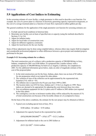 Project Management for Construction: Cost Estimation http://pmbook.ce.cmu.edu/05_Cost_Estimation.html 
Back to top 
5.9 Applications of Cost Indices to Estimating 
In the screening estimate of a new facility, a single parameter is often used to describe a cost function. For 
example, the cost of a power plant is a function of electricity generating capacity expressed in megawatts, or 
the cost of a sewage treatment plant as a function of waste flow expressed in million gallons per day. 
The general conditions for the application of the single parameter cost function for screening estimates are: 
Exclude special local 1. conditions in historical data 
Determine new facility cost on basis of specified size or capacity (using the methods described in 
Sections 5.3 to 5.6) 
2. 
3. Adjust for inflation index 
4. Adjust for local index of construction costs 
5. Adjust for different regulatory constraints 
6. Adjust for local factors for the new facility 
Some of these adjustments may be done using compiled indices, whereas others may require field investigation 
and considerable professional judgment to reflect differences between a given project and standard projects 
performed in the past. 
Example 5-13: Screening estimate for a refinery 
The total construction cost of a refinery with a production capacity of 200,000 bbl/day in Gary, 
Indiana, completed in 2001 was $100 million. It is proposed that a similar refinery with a 
production capacity of 300,000 bbl/day be built in Los Angeles, California, for completion in 
2003. For the additional information given below, make an order of magnitude estimate of the 
cost of the proposed plant. 
In the total construction cost for the Gary, Indiana, plant, there was an item of $5 million 
for site preparation which is not typical for other plants. 
1. 
The variation of sizes of the refineries can be approximated by the exponential rule, 
Equation (5.4), with m = 0.6. 
2. 
3. The inflation rate is expected to be 8% per year from 1999 to 2003. 
The location index was 0.92 for Gary, Indiana and 1.14 for Los Angeles in 1999. These 
indices are deemed to be appropriate for adjusting the costs between these two cities. 
4. 
New air pollution equipment for the LA plant costs $7 million in 2003 dollars (not required 
in the Gary plant). 
5. 
The contingency cost due to inclement weather delay will be reduced by the amount of 1% 
of total construction cost because of the favorable climate in LA (compared to Gary). 
6. 
On the basis of the above conditions, the estimate for the new project may be obtained as follows: 
Typical cost excluding special item at Gary, IN is 
$100 million - $5 million = $ 95 million 
1. 
Adjustment for capacity based on the exponential law yields 
($95)(300,000/200,000)0.6 = (95)(1.5)0.6 = $121.2 million 
2. 
Adjustment for inflation leads to the cost in 2003 dollars as 
($121.2)(1.08)4 = $164.6 million 
3. 
25 de 38 23/6/2011 17:10 
 