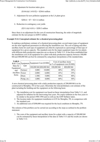Project Management for Construction: Cost Estimation http://pmbook.ce.cmu.edu/05_Cost_Estimation.html 
Adjustment for location index gives 
($164.6)(1.14/0.92) = $204.6 million 
4. 
Adjustment for new pollution equipment at the LA plant gives 
$204.6 + $7 = $211.6 million 
5. 
Reduction in contingency cost yields 
($211.6)(1-0.01) = $209.5 million 
6. 
Since there is no adjustment for the cost of construction financing, the order of magnitude 
estimate for the new project is $209.5 million. 
Example 5-14: Conceptual estimate for a chemical processing plant 
In making a preliminary estimate of a chemical processing plant, several major types of equipment 
are the most significant parameters in affecting the installation cost. The cost of piping and other 
ancillary items for each type of equipment can often be expressed as a percentage of that type of 
equipment for a given capacity. The standard costs for the major equipment types for two plants 
with different daily production capacities are as shown in Table 5-11. It has been established that 
the installation cost of all equipment for a plant with daily production capacity between 100,000 
bbl and 400,000 bbl can best be estimated by using linear interpolation of the standard data. 
TABLE 
5-11 Cost 
Data for 
Equipment 
and 
Ancillary 
Items 
Equipment 
type 
Equipment Cost ($1000) 
Cost of ancillary items 
as % of equipment cost ($1000) 
100,000 bbl 400,000 bbl 100,000 bbl 400,000 bbl 
Furnace 3,000 10,000 40% 30% 
Tower 2,000 6,000 45% 35% 
Drum 1,500 5,000 50% 40% 
Pump, etc. 1,000 4,000 60% 50% 
A new chemical processing plant with a daily production capacity of 200,000 bbl is to be 
constructed in Memphis, TN in four years. Determine the total preliminary cost estimate of the 
plant including the building and the equipment on the following basis: 
The installation cost for equipment was based on linear interpolation from Table 5-11, and 
adjusted for inflation for the intervening four years. We expect inflation in the four years to 
be similar to the period 1990-1994 and we will use the GNP Deflator index. 
1. 
The location index for equipment installation is 0.95 for Memphis, TN, in comparison with 
the standard cost. 
2. 
An additional cost of $500,000 was required for the local 3. conditions in Memphis, TN. 
The solution of this problem can be carried out according to the steps as outlined in the problem 
statement: 
The costs of the equipment and ancillary items for a plant with a capacity of 200,000 bbl 
can be estimated by linear interpolation of the data in Table 5-11 and the results are shown 
in Table 5-12. 
1. 
26 de 38 23/6/2011 17:10 
 