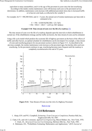 Project Management for Construction: Cost Estimation http://pmbook.ce.cmu.edu/05_Cost_Estimation.html 
equivalent to many automobiles), and A is the age of the pavement in years since the last resurfacing. 
According to this model, routine maintenance costs will increase each year as the pavement service 
deteriorates. In addition, maintenance costs increase with additional pavement stress due to increased traffic 
or to heavier axle loads, as reflected in the variable V. 
For example, for V = 500,300 ESAL and A = 5 years, the annual cost of routine maintenance per lane-mile is 
estimated to be: 
C = 596 + (0.0019)(500,300) + (21.7)(5) 
= 596 + 950.5 + 108.5 = 1,655 (in 1967 dollars) 
Example 5-18: Time stream of costs over the life of a roadway [7] 
The time stream of costs over the life of a roadway depends upon the intervals at which rehabilitation is 
carried out. If the rehabilitation strategy and the traffic are known, the time stream of costs can be estimated. 
Using a life cycle model which predicts the economic life of highway pavement on the basis of the effects of 
traffic and other factors, an optimal schedule for rehabilitation can be developed. For example, a time stream 
of costs and resurfacing projects for one pavement section is shown in Figure 5-11. As described in the 
previous example, the routine maintenance costs increase as the pavement ages, but decline after each new 
resurfacing. As the pavement continues to age, resurfacing becomes more frequent until the roadway is 
completely reconstructed at the end of 35 years. 
Figure 5-11: Time Stream of Costs over the Life of a Highway Pavement 
Back to top 
5.14 References 
Ahuja, H.N. and W.J. Campbell, Estimating: From Concept to Completion, Prentice-Hall, Inc., 
Englewood Cliffs, NJ, 1987. 
1. 
Clark, F.D., and A.B. Lorenzoni, Applied Cost Engineering, M 2. arcel Dekker, Inc., New York, 1978. 
3. Clark, J.E., Structural Concrete Cost Estimating, McGraw-Hill, Inc., New York, 1983. 
4. Diekmann, J.R., "Probabilistic Estimating: Mathematics and Applications," ASCE Journal of 
34 de 38 23/6/2011 17:10 
 