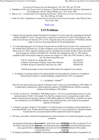 Project Management for Construction: Cost Estimation http://pmbook.ce.cmu.edu/05_Cost_Estimation.html 
Construction Engineering and Management, Vol. 109, 1983, pp. 297-308. 
Humphreys, K.K. (ed.) Project and Cost Engineers' Handbook (sponsored by American Association of 
Cost Engineers), 2nd Ed., Marcel Dekker, Inc., New York, 1984. 
5. 
Maevis, A.C., "Construction Cost Control by the Owners," ASCE Journal of the Construction Division, 
Vol. 106, 1980, pp. 435-446. 
6. 
Wohl, M. and C. Hendrickson, Transportation Investment and Pricing Principles, John Wiley & Sons, 
New York, 1984. 
7. 
Back to top 
5.15 Problems 
Suppose that the grouting method described in Example 5-2 is used to provide a grouting seal beneath 
another landfill of 12 acres. The grout line is expected to be between 4.5 and 5.5 feet thickness. The 
voids in the soil layer are between 25% to 35%. Using the same unit cost data (in 1978 dollars), find the 
range of costs in a screening estimate for the grouting project. 
1. 
To avoid submerging part of U.S. Route 40 south and east of Salt Lake City due to the construction of 
the Jardinal Dam and Reservoir, 22 miles of highway were relocated to the west around the site of the 
future reservoir. Three separate contracts were let, including one covering 10 miles of the work which 
had an engineer's estimate of $34,095,545. The bids were submitted on July 21, 1987 and the 
completion date of the project under the contract was August 15, 1989. (See ENR, October 8, 1987, p. 
34). The three lowest bids were: 
1) W.W. Clyde & Co., Springville, Utah 
2) Sletten Construction company, Great Falls, Montana 
3) Gilbert Western Corporation, Salt Lake city, Utah 
$21,384,919 
$26,701,018 
$30,896,203 
Find the percentage of each of these bidders below the engineer's cost estimate. 
2. 
In making a screening estimate of an industrial plant for the production of batteries, an empirical 
formula based on data of a similar buildings completed before 1987 was proposed: 
C = (16,000)(Q + 50,000)1/2 
where Q is the daily production capacity of batteries and C is the cost of the building in 1987 dollars. If 
a similar plant is planned for a daily production capacity of 200,000 batteries, find the screening 
estimate of the building in 1987 dollars. 
3. 
For the cost factor K = $46,000 (in 1968 dollars) and m = 0.67 for an aerated lagoon basin of a water 
treatment plant in Table 5-4 (Example 5-6), find the estimated cost of a proposed new plant with a 
similar treatment process having a capacity of 480 million gallons (in 1968 dollars). If another new plant 
was estimated to cost $160,000 by using the same exponential rule, what would be the proposed 
capacity of that plant? 
4. 
Using the cost data in Figure 5-5 (Example 5-11), find the total cost including overhead and profit of 
excavating 90,000 cu.yd. of bulk material using a backhoe of 1.5 cu.yd. capacity for a detailed estimate. 
Assume that the excavated material will be loaded onto trucks for disposal. 
5. 
The basic costs (labor, material and equipment) for various elements of a construction project are given 
as follows: 
Excavation 
Subgrade 
Base course 
Concrete pavement 
Total 
$240,000 
$100,000 
$420,000 
$640,000 
$1,400,000 
Assuming that field supervision cost is 10% of the basic cost, and the general office overhead is 5% of 
the direct costs (sum of the basic costs and field supervision cost), find the prorated field supervision 
costs, general office overhead costs and total costs for the various elements of the project. 
6. 
In making a preliminary estimate of a chemical processing plant, several 7. major types of equipment are 
35 de 38 23/6/2011 17:10 
 