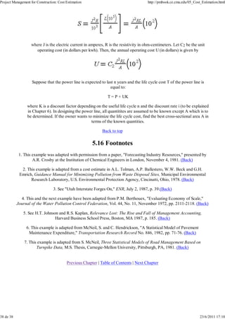 Project Management for Construction: Cost Estimation http://pmbook.ce.cmu.edu/05_Cost_Estimation.html 
where J is the electric current in amperes, R is the resistivity in ohm-centimeters. Let C2 be the unit 
operating cost (in dollars per kwh). Then, the annual operating cost U (in dollars) is given by 
Suppose that the power line is expected to last n years and the life cycle cost T of the power line is 
equal to: 
T = P + UK 
where K is a discount factor depending on the useful life cycle n and the discount rate i (to be explained 
in Chapter 6). In designing the power line, all quantitites are assumed to be known except A which is to 
be determined. If the owner wants to minimize the life cycle cost, find the best cross-sectional area A in 
terms of the known quantities. 
Back to top 
5.16 Footnotes 
1. This example was adapted with permission from a paper, "Forecasting Industry Resources," presented by 
A.R. Crosby at the Institution of Chemical Engineers in London, November 4, 1981. (Back) 
2. This example is adapted from a cost estimate in A.L. Tolman, A.P. Ballestero, W.W. Beck and G.H. 
Emrich, Guidance Manual for Minimizing Pollution from Waste Disposal Sites, Municipal Environmental 
Research Laboratory, U.S. Environmental Protection Agency, Cincinatti, Ohio, 1978. (Back) 
3. See "Utah Interstate Forges On," ENR, July 2, 1987, p. 39.(Back) 
4. This and the next example have been adapted from P.M. Berthouex, "Evaluating Economy of Scale," 
Journal of the Water Pollution Control Federation, Vol. 44, No. 11, November 1972, pp. 2111-2118. (Back) 
5. See H.T. Johnson and R.S. Kaplan, Relevance Lost: The Rise and Fall of Management Accounting, 
Harvard Business School Press, Boston, MA 1987, p. 185. (Back) 
6. This example is adapted from McNeil, S. and C. Hendrickson, "A Statistical Model of Pavement 
Maintenance Expenditure," Transportation Research Record No. 846, 1982, pp. 71-76. (Back) 
7. This example is adapted from S. McNeil, Three Statistical Models of Road Management Based on 
Turnpike Data, M.S. Thesis, Carnegie-Mellon University, Pittsburgh, PA, 1981. (Back) 
Previous Chapter | Table of Contents | Next Chapter 
38 de 38 23/6/2011 17:10 
