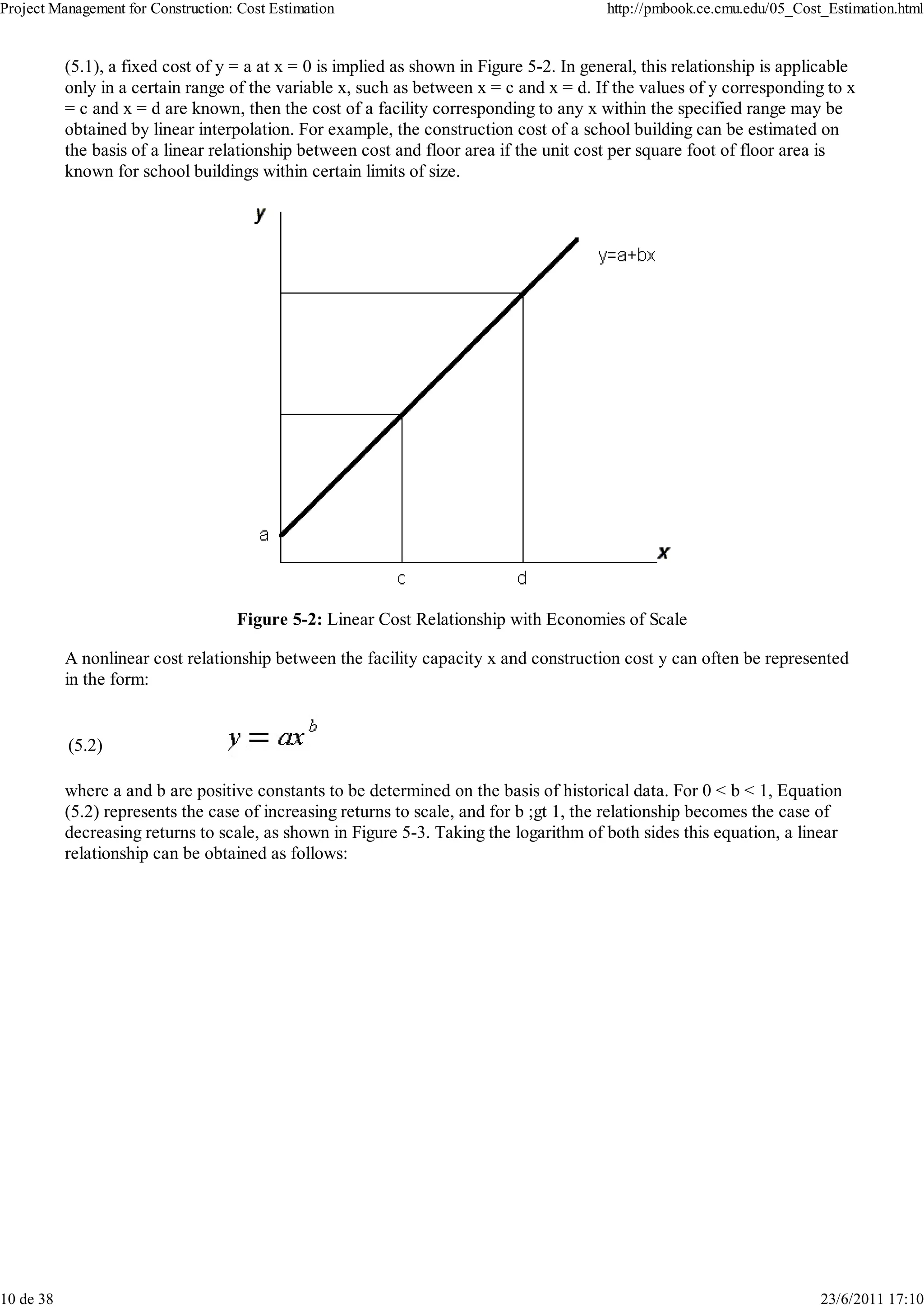 Project Management for Construction: Cost Estimation                                      http://pmbook.ce.cmu.edu/05_Cost_Estimation.html


           (5.1), a fixed cost of y = a at x = 0 is implied as shown in Figure 5-2. In general, this relationship is applicable
           only in a certain range of the variable x, such as between x = c and x = d. If the values of y corresponding to x
           = c and x = d are known, then the cost of a facility corresponding to any x within the specified range may be
           obtained by linear interpolation. For example, the construction cost of a school building can be estimated on
           the basis of a linear relationship between cost and floor area if the unit cost per square foot of floor area is
           known for school buildings within certain limits of size.




                                    Figure 5-2: Linear Cost Relationship with Economies of Scale

           A nonlinear cost relationship between the facility capacity x and construction cost y can often be represented
           in the form:


           (5.2)

           where a and b are positive constants to be determined on the basis of historical data. For 0 < b < 1, Equation
           (5.2) represents the case of increasing returns to scale, and for b ;gt 1, the relationship becomes the case of
           decreasing returns to scale, as shown in Figure 5-3. Taking the logarithm of both sides this equation, a linear
           relationship can be obtained as follows:




10 de 38                                                                                                                  23/6/2011 17:10
 