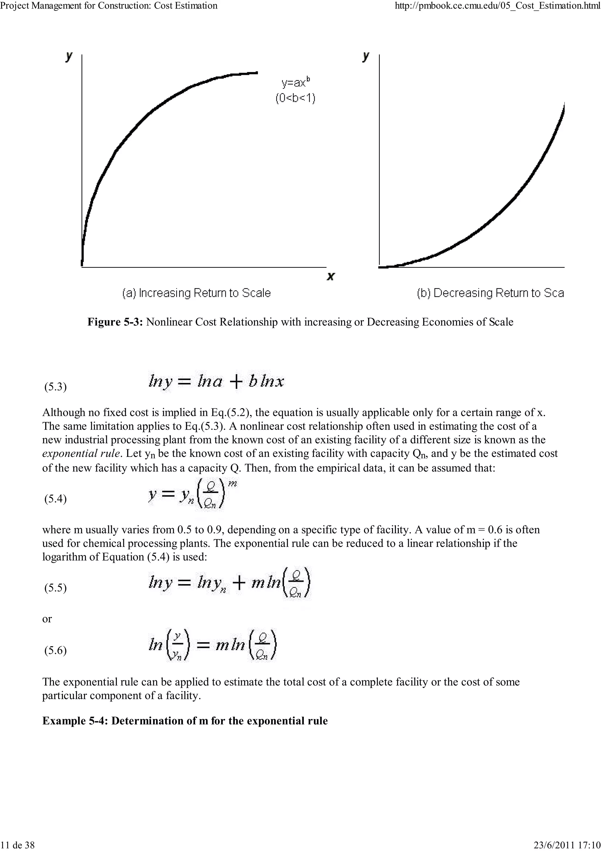 Project Management for Construction: Cost Estimation                                    http://pmbook.ce.cmu.edu/05_Cost_Estimation.html




                    Figure 5-3: Nonlinear Cost Relationship with increasing or Decreasing Economies of Scale




           (5.3)

           Although no fixed cost is implied in Eq.(5.2), the equation is usually applicable only for a certain range of x.
           The same limitation applies to Eq.(5.3). A nonlinear cost relationship often used in estimating the cost of a
           new industrial processing plant from the known cost of an existing facility of a different size is known as the
           exponential rule. Let yn be the known cost of an existing facility with capacity Qn, and y be the estimated cost
           of the new facility which has a capacity Q. Then, from the empirical data, it can be assumed that:

           (5.4)

           where m usually varies from 0.5 to 0.9, depending on a specific type of facility. A value of m = 0.6 is often
           used for chemical processing plants. The exponential rule can be reduced to a linear relationship if the
           logarithm of Equation (5.4) is used:

           (5.5)

           or

           (5.6)

           The exponential rule can be applied to estimate the total cost of a complete facility or the cost of some
           particular component of a facility.

           Example 5-4: Determination of m for the exponential rule




11 de 38                                                                                                                23/6/2011 17:10
 