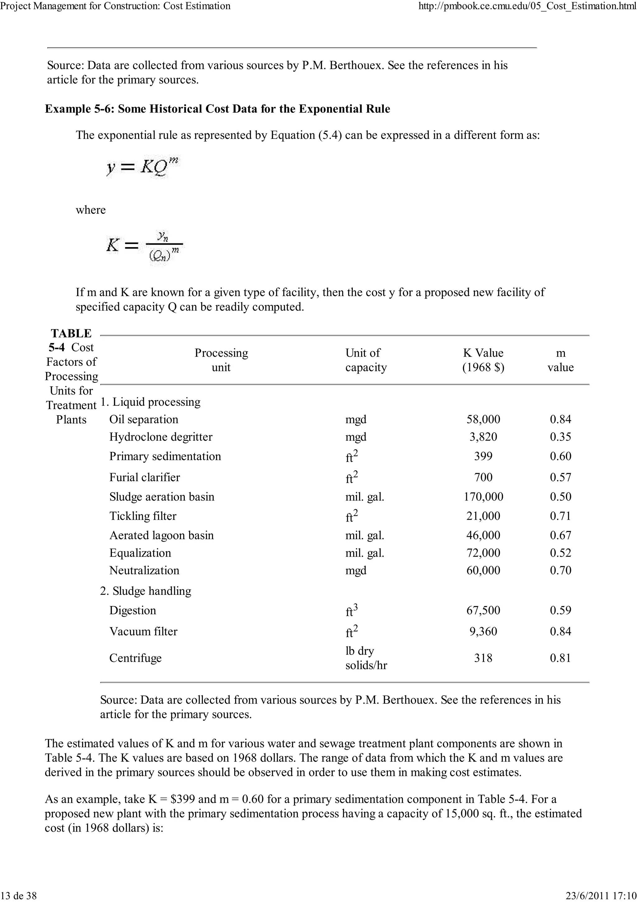 Project Management for Construction: Cost Estimation                                   http://pmbook.ce.cmu.edu/05_Cost_Estimation.html




           Source: Data are collected from various sources by P.M. Berthouex. See the references in his
           article for the primary sources.

           Example 5-6: Some Historical Cost Data for the Exponential Rule

                 The exponential rule as represented by Equation (5.4) can be expressed in a different form as:




                 where




                 If m and K are known for a given type of facility, then the cost y for a proposed new facility of
                 specified capacity Q can be readily computed.

            TABLE
            5-4 Cost                    Processing                      Unit of                  K Value              m
           Factors of                      unit                         capacity                 (1968 $)            value
           Processing
            Units for
           Treatment 1. Liquid processing
             Plants    Oil separation                                   mgd                      58,000              0.84
                       Hydroclone degritter                             mgd                       3,820              0.35
                         Primary sedimentation                          ft2                        399               0.60
                         Furial clarifier                               ft2                        700               0.57
                         Sludge aeration basin                          mil. gal.                170,000             0.50
                         Tickling filter                                ft2                      21,000              0.71
                         Aerated lagoon basin                           mil. gal.                46,000              0.67
                         Equalization                                   mil. gal.                72,000              0.52
                         Neutralization                                 mgd                      60,000              0.70
                      2. Sludge handling
                         Digestion                                      ft3                      67,500              0.59
                         Vacuum filter                                  ft2                       9,360              0.84
                                                                        lb dry
                         Centrifuge                                                                318               0.81
                                                                        solids/hr

                      Source: Data are collected from various sources by P.M. Berthouex. See the references in his
                      article for the primary sources.

           The estimated values of K and m for various water and sewage treatment plant components are shown in
           Table 5-4. The K values are based on 1968 dollars. The range of data from which the K and m values are
           derived in the primary sources should be observed in order to use them in making cost estimates.

           As an example, take K = $399 and m = 0.60 for a primary sedimentation component in Table 5-4. For a
           proposed new plant with the primary sedimentation process having a capacity of 15,000 sq. ft., the estimated
           cost (in 1968 dollars) is:




13 de 38                                                                                                                23/6/2011 17:10
 