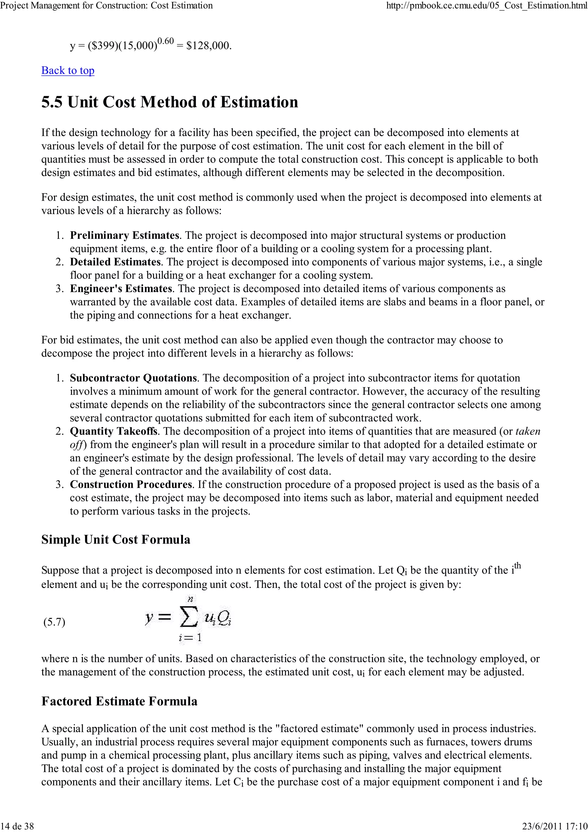 Project Management for Construction: Cost Estimation                                    http://pmbook.ce.cmu.edu/05_Cost_Estimation.html



                   y = ($399)(15,000)0.60 = $128,000.

           Back to top

           5.5 Unit Cost Method of Estimation
           If the design technology for a facility has been specified, the project can be decomposed into elements at
           various levels of detail for the purpose of cost estimation. The unit cost for each element in the bill of
           quantities must be assessed in order to compute the total construction cost. This concept is applicable to both
           design estimates and bid estimates, although different elements may be selected in the decomposition.

           For design estimates, the unit cost method is commonly used when the project is decomposed into elements at
           various levels of a hierarchy as follows:

              1. Preliminary Estimates. The project is decomposed into major structural systems or production
                 equipment items, e.g. the entire floor of a building or a cooling system for a processing plant.
              2. Detailed Estimates. The project is decomposed into components of various major systems, i.e., a single
                 floor panel for a building or a heat exchanger for a cooling system.
              3. Engineer's Estimates. The project is decomposed into detailed items of various components as
                 warranted by the available cost data. Examples of detailed items are slabs and beams in a floor panel, or
                 the piping and connections for a heat exchanger.

           For bid estimates, the unit cost method can also be applied even though the contractor may choose to
           decompose the project into different levels in a hierarchy as follows:

              1. Subcontractor Quotations. The decomposition of a project into subcontractor items for quotation
                 involves a minimum amount of work for the general contractor. However, the accuracy of the resulting
                 estimate depends on the reliability of the subcontractors since the general contractor selects one among
                 several contractor quotations submitted for each item of subcontracted work.
              2. Quantity Takeoffs. The decomposition of a project into items of quantities that are measured (or taken
                 off) from the engineer's plan will result in a procedure similar to that adopted for a detailed estimate or
                 an engineer's estimate by the design professional. The levels of detail may vary according to the desire
                 of the general contractor and the availability of cost data.
              3. Construction Procedures. If the construction procedure of a proposed project is used as the basis of a
                 cost estimate, the project may be decomposed into items such as labor, material and equipment needed
                 to perform various tasks in the projects.

           Simple Unit Cost Formula

           Suppose that a project is decomposed into n elements for cost estimation. Let Qi be the quantity of the ith
           element and ui be the corresponding unit cost. Then, the total cost of the project is given by:


           (5.7)


           where n is the number of units. Based on characteristics of the construction site, the technology employed, or
           the management of the construction process, the estimated unit cost, ui for each element may be adjusted.

           Factored Estimate Formula

           A special application of the unit cost method is the "factored estimate" commonly used in process industries.
           Usually, an industrial process requires several major equipment components such as furnaces, towers drums
           and pump in a chemical processing plant, plus ancillary items such as piping, valves and electrical elements.
           The total cost of a project is dominated by the costs of purchasing and installing the major equipment
           components and their ancillary items. Let Ci be the purchase cost of a major equipment component i and fi be


14 de 38                                                                                                                 23/6/2011 17:10
 