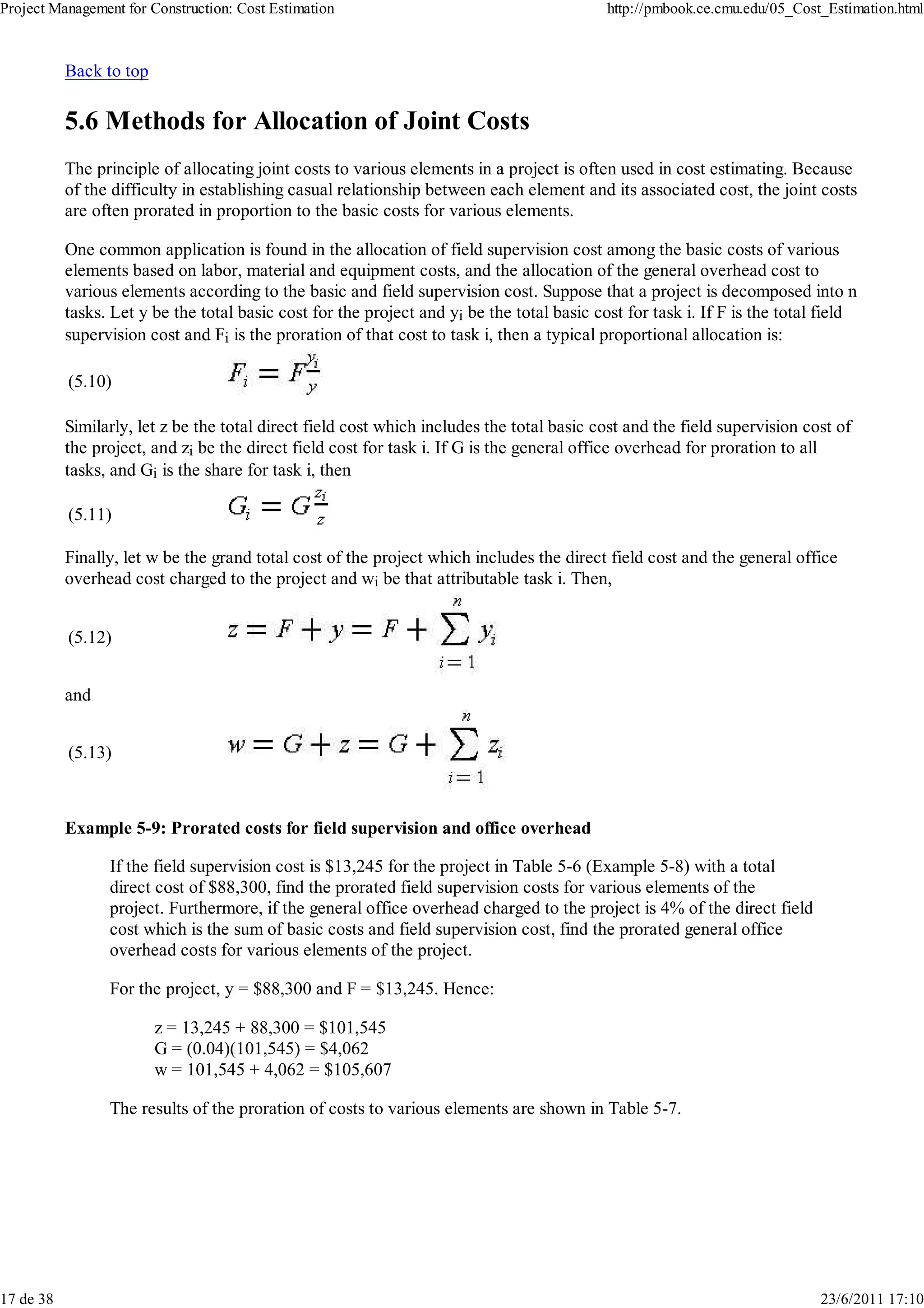Project Management for Construction: Cost Estimation                                        http://pmbook.ce.cmu.edu/05_Cost_Estimation.html



           Back to top

           5.6 Methods for Allocation of Joint Costs
           The principle of allocating joint costs to various elements in a project is often used in cost estimating. Because
           of the difficulty in establishing casual relationship between each element and its associated cost, the joint costs
           are often prorated in proportion to the basic costs for various elements.

           One common application is found in the allocation of field supervision cost among the basic costs of various
           elements based on labor, material and equipment costs, and the allocation of the general overhead cost to
           various elements according to the basic and field supervision cost. Suppose that a project is decomposed into n
           tasks. Let y be the total basic cost for the project and yi be the total basic cost for task i. If F is the total field
           supervision cost and Fi is the proration of that cost to task i, then a typical proportional allocation is:

           (5.10)

           Similarly, let z be the total direct field cost which includes the total basic cost and the field supervision cost of
           the project, and zi be the direct field cost for task i. If G is the general office overhead for proration to all
           tasks, and Gi is the share for task i, then

           (5.11)

           Finally, let w be the grand total cost of the project which includes the direct field cost and the general office
           overhead cost charged to the project and wi be that attributable task i. Then,


           (5.12)


           and


           (5.13)



           Example 5-9: Prorated costs for field supervision and office overhead

                 If the field supervision cost is $13,245 for the project in Table 5-6 (Example 5-8) with a total
                 direct cost of $88,300, find the prorated field supervision costs for various elements of the
                 project. Furthermore, if the general office overhead charged to the project is 4% of the direct field
                 cost which is the sum of basic costs and field supervision cost, find the prorated general office
                 overhead costs for various elements of the project.

                 For the project, y = $88,300 and F = $13,245. Hence:

                         z = 13,245 + 88,300 = $101,545
                         G = (0.04)(101,545) = $4,062
                         w = 101,545 + 4,062 = $105,607

                 The results of the proration of costs to various elements are shown in Table 5-7.




17 de 38                                                                                                                    23/6/2011 17:10
 