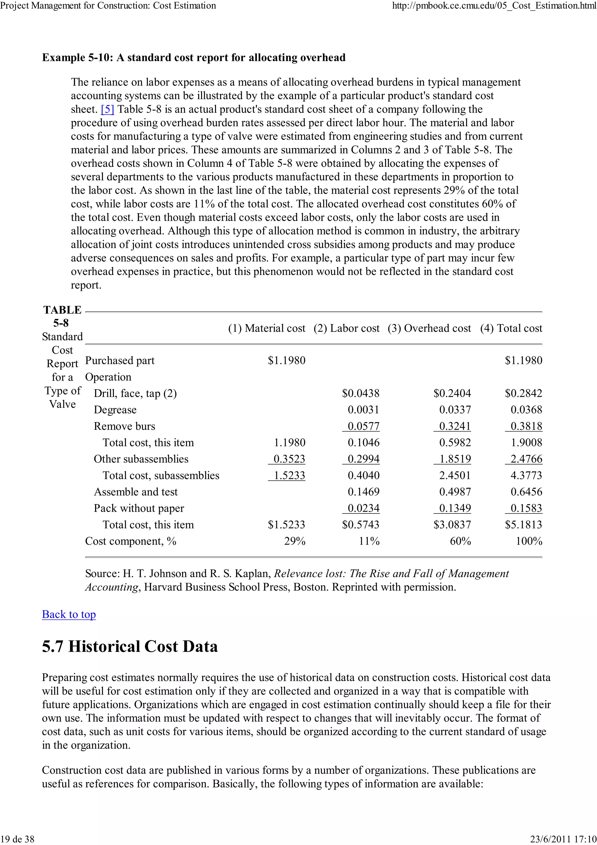 Project Management for Construction: Cost Estimation                                    http://pmbook.ce.cmu.edu/05_Cost_Estimation.html




           Example 5-10: A standard cost report for allocating overhead

                 The reliance on labor expenses as a means of allocating overhead burdens in typical management
                 accounting systems can be illustrated by the example of a particular product's standard cost
                 sheet. [5] Table 5-8 is an actual product's standard cost sheet of a company following the
                 procedure of using overhead burden rates assessed per direct labor hour. The material and labor
                 costs for manufacturing a type of valve were estimated from engineering studies and from current
                 material and labor prices. These amounts are summarized in Columns 2 and 3 of Table 5-8. The
                 overhead costs shown in Column 4 of Table 5-8 were obtained by allocating the expenses of
                 several departments to the various products manufactured in these departments in proportion to
                 the labor cost. As shown in the last line of the table, the material cost represents 29% of the total
                 cost, while labor costs are 11% of the total cost. The allocated overhead cost constitutes 60% of
                 the total cost. Even though material costs exceed labor costs, only the labor costs are used in
                 allocating overhead. Although this type of allocation method is common in industry, the arbitrary
                 allocation of joint costs introduces unintended cross subsidies among products and may produce
                 adverse consequences on sales and profits. For example, a particular type of part may incur few
                 overhead expenses in practice, but this phenomenon would not be reflected in the standard cost
                 report.

           TABLE
             5-8                                 (1) Material cost (2) Labor cost (3) Overhead cost (4) Total cost
           Standard
             Cost
            Report Purchased part                        $1.1980                                         $1.1980
             for a Operation
           Type of Drill, face, tap (2)                                  $0.0438           $0.2404       $0.2842
            Valve    Degrease                                             0.0031            0.0337        0.0368
                     Remove burs                                          0.0577            0.3241        0.3818
                       Total cost, this item              1.1980          0.1046            0.5982        1.9008
                     Other subassemblies                  0.3523          0.2994            1.8519        2.4766
                       Total cost, subassemblies          1.5233          0.4040            2.4501        4.3773
                     Assemble and test                                    0.1469            0.4987        0.6456
                     Pack without paper                                   0.0234            0.1349        0.1583
                       Total cost, this item             $1.5233         $0.5743           $3.0837       $5.1813
                    Cost component, %                        29%            11%               60%           100%

                    Source: H. T. Johnson and R. S. Kaplan, Relevance lost: The Rise and Fall of Management
                    Accounting, Harvard Business School Press, Boston. Reprinted with permission.

           Back to top

           5.7 Historical Cost Data
           Preparing cost estimates normally requires the use of historical data on construction costs. Historical cost data
           will be useful for cost estimation only if they are collected and organized in a way that is compatible with
           future applications. Organizations which are engaged in cost estimation continually should keep a file for their
           own use. The information must be updated with respect to changes that will inevitably occur. The format of
           cost data, such as unit costs for various items, should be organized according to the current standard of usage
           in the organization.

           Construction cost data are published in various forms by a number of organizations. These publications are
           useful as references for comparison. Basically, the following types of information are available:



19 de 38                                                                                                                 23/6/2011 17:10
 